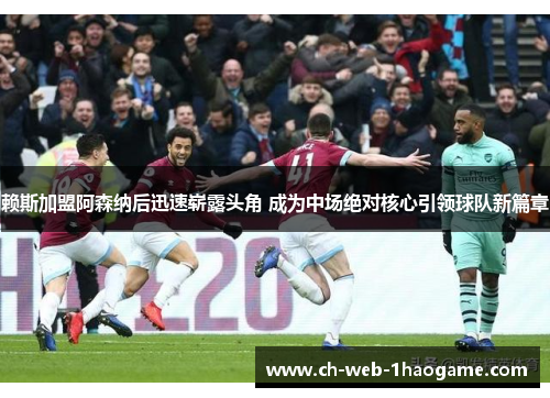 赖斯加盟阿森纳后迅速崭露头角 成为中场绝对核心引领球队新篇章 赖斯加盟阿森纳后迅速崭露头角 成为中场绝对核心引领球队新篇章