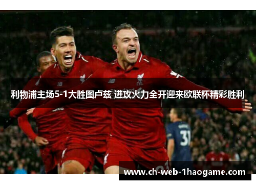 利物浦主场5-1大胜图卢兹 进攻火力全开迎来欧联杯精彩胜利