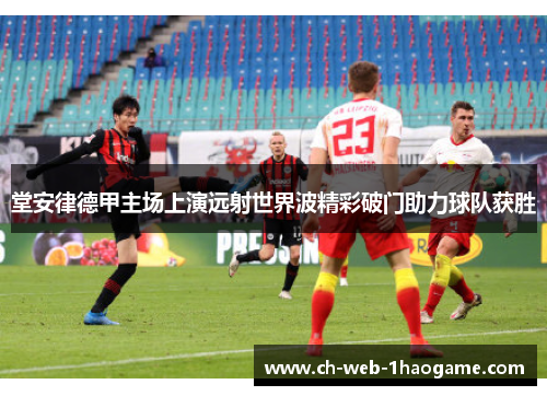 堂安律德甲主场上演远射世界波精彩破门助力球队获胜